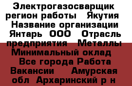 Электрогазосварщик(регион работы - Якутия) › Название организации ­ Янтарь, ООО › Отрасль предприятия ­ Металлы › Минимальный оклад ­ 1 - Все города Работа » Вакансии   . Амурская обл.,Архаринский р-н